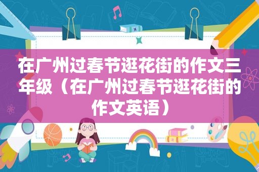 在广州过春节逛花街的作文三年级（在广州过春节逛花街的作文英语）