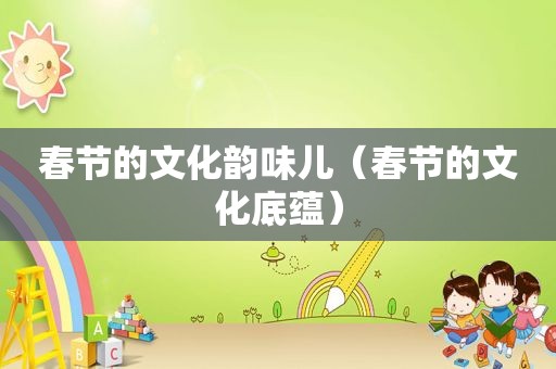 春节的文化韵味儿（春节的文化底蕴）