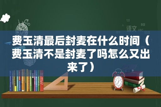 费玉清最后封麦在什么时间（费玉清不是封麦了吗怎么又出来了）
