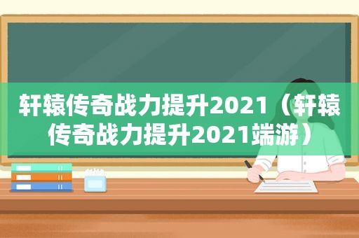 轩辕传奇战力提升2021（轩辕传奇战力提升2021端游）