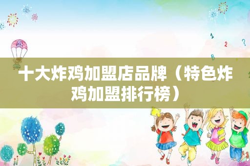 十大炸鸡加盟店品牌（特色炸鸡加盟排行榜）