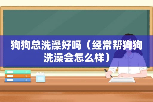 狗狗总洗澡好吗（经常帮狗狗洗澡会怎么样）