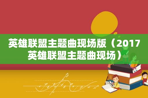 英雄联盟主题曲现场版（2017英雄联盟主题曲现场）