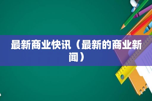 最新商业快讯（最新的商业新闻）