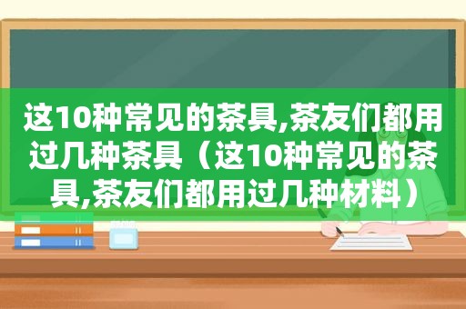 这10种常见的茶具,茶友们都用过几种茶具（这10种常见的茶具,茶友们都用过几种材料）