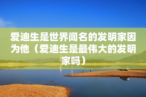 爱迪生是世界闻名的发明家因为他（爱迪生是最伟大的发明家吗）