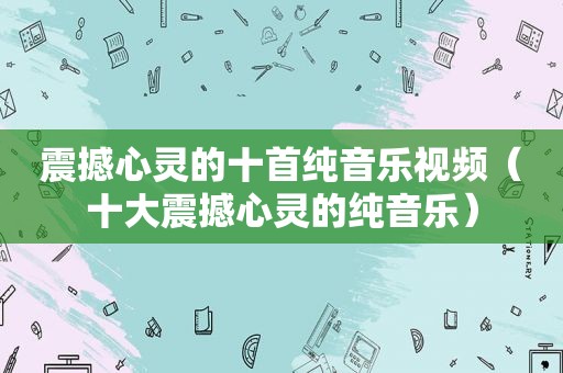 震撼心灵的十首纯音乐视频（十大震撼心灵的纯音乐）