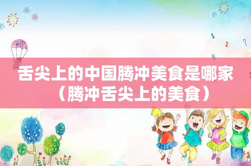 舌尖上的中国腾冲美食是哪家（腾冲舌尖上的美食）
