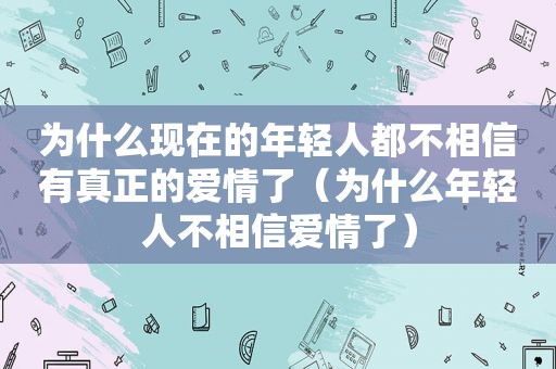 为什么现在的年轻人都不相信有真正的爱情了（为什么年轻人不相信爱情了）