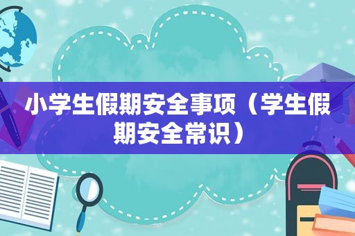 小学生假期安全事项（学生假期安全常识）