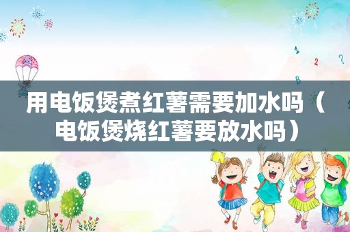 用电饭煲煮红薯需要加水吗（电饭煲烧红薯要放水吗）
