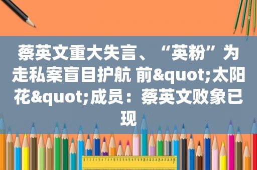 蔡英文重大失言、“英粉”为走私案盲目护航 前"太阳花"成员：蔡英文败象已现