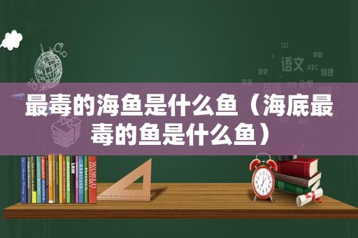 最毒的海鱼是什么鱼（海底最毒的鱼是什么鱼）