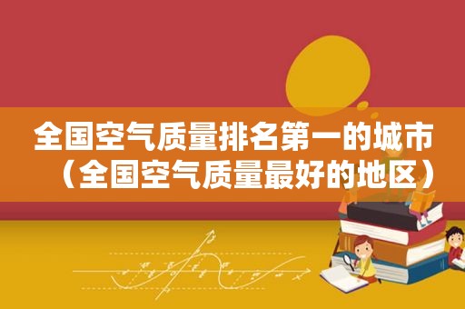 全国空气质量排名第一的城市（全国空气质量最好的地区）