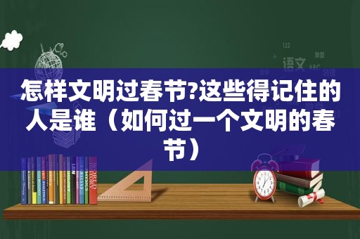 怎样文明过春节?这些得记住的人是谁（如何过一个文明的春节）