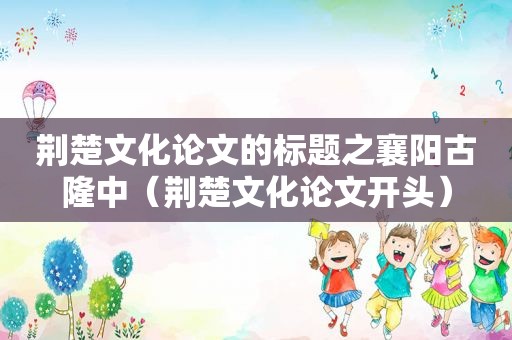 荆楚文化论文的标题之襄阳古隆中（荆楚文化论文开头）