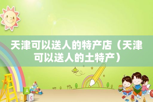 天津可以送人的特产店（天津可以送人的土特产）