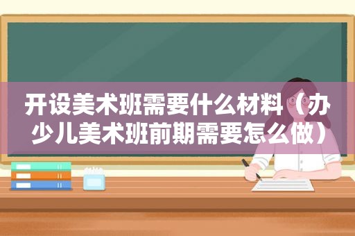 开设美术班需要什么材料（办少儿美术班前期需要怎么做）