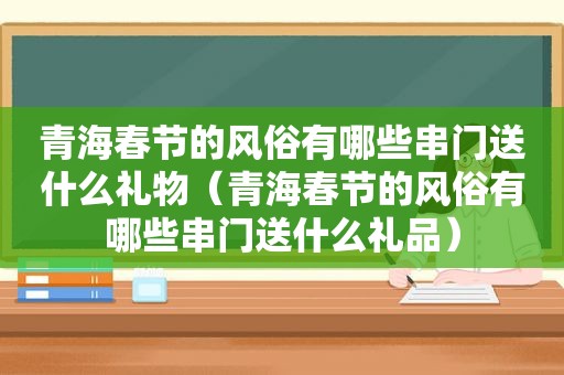 青海春节的风俗有哪些串门送什么礼物（青海春节的风俗有哪些串门送什么礼品）