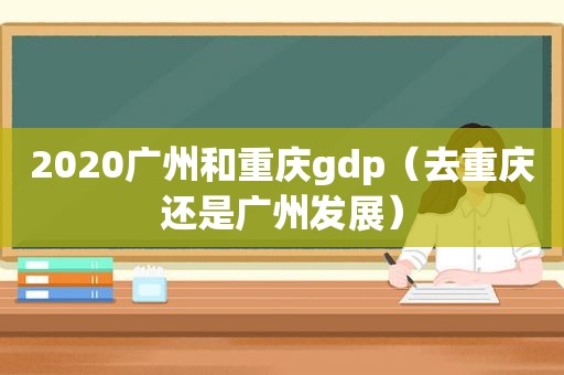 2020广州和重庆gdp（去重庆还是广州发展）