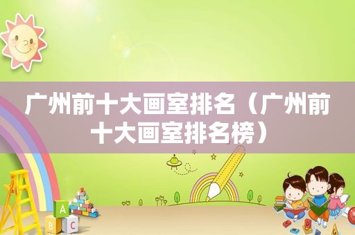 广州前十大画室排名（广州前十大画室排名榜）