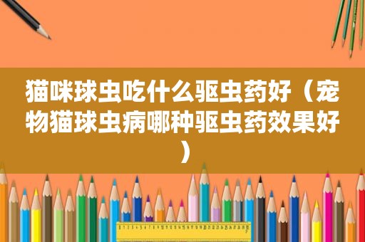 猫咪球虫吃什么驱虫药好（宠物猫球虫病哪种驱虫药效果好）