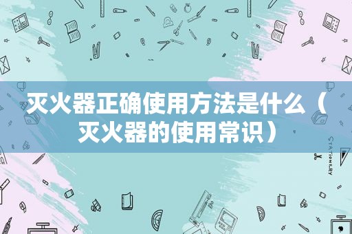 灭火器正确使用方法是什么（灭火器的使用常识）