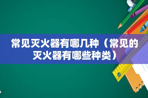 常见灭火器有哪几种（常见的灭火器有哪些种类）