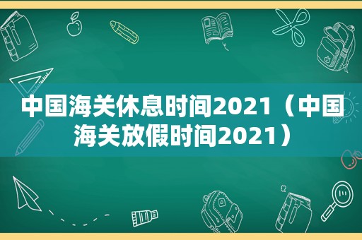 中国海关休息时间2021（中国海关放假时间2021）
