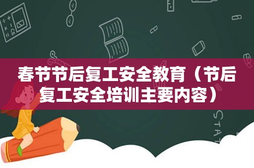 春节节后复工安全教育（节后复工安全培训主要内容）