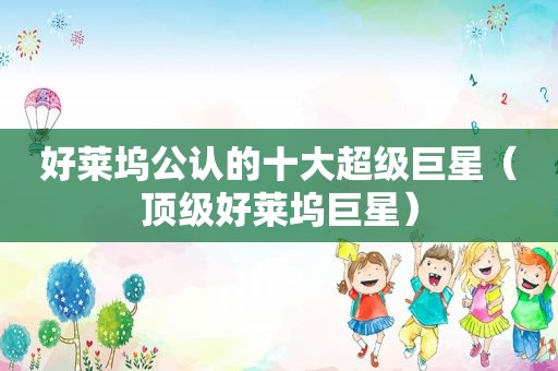 好莱坞公认的十大超级巨星（顶级好莱坞巨星）