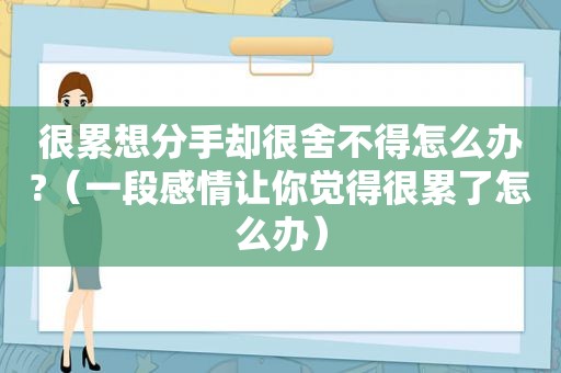 很累想分手却很舍不得怎么办?（一段感情让你觉得很累了怎么办）