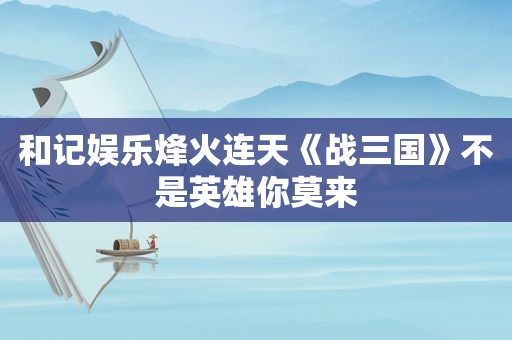 和记娱乐烽火连天《战三国》不是英雄你莫来