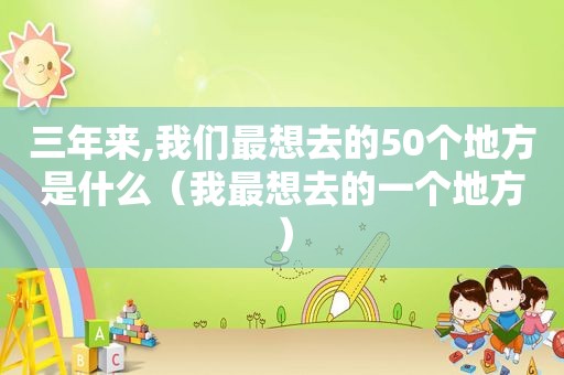 三年来,我们最想去的50个地方是什么（我最想去的一个地方）