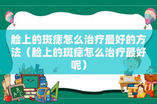 脸上的斑痣怎么治疗最好的方法（脸上的斑痣怎么治疗最好呢）