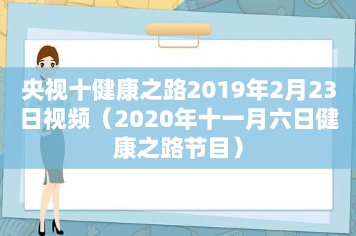 央视十健康之路2019年2月23日视频（2020年十一月六日健康之路节目）