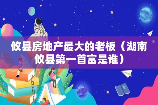 攸县房地产最大的老板（湖南攸县第一首富是谁）