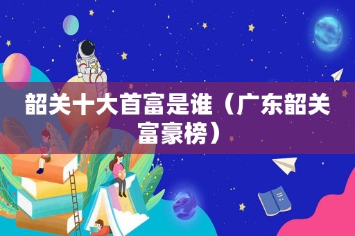 韶关十大首富是谁（广东韶关富豪榜）