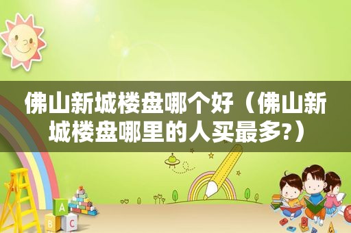 佛山新城楼盘哪个好（佛山新城楼盘哪里的人买最多?）
