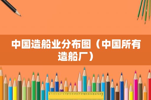 中国造船业分布图（中国所有造船厂）