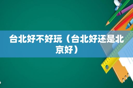 台北好不好玩（台北好还是北京好）