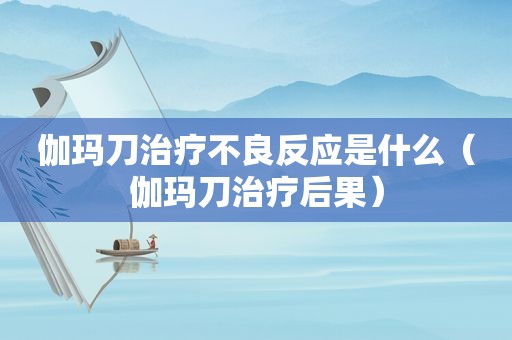 伽玛刀治疗不良反应是什么（伽玛刀治疗后果）