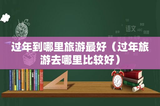 过年到哪里旅游最好（过年旅游去哪里比较好）