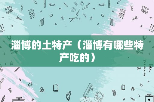 淄博的土特产（淄博有哪些特产吃的）