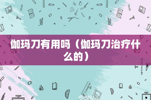 伽玛刀有用吗（伽玛刀治疗什么的）