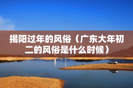 揭阳过年的风俗（广东大年初二的风俗是什么时候）