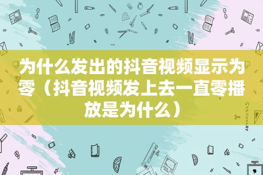 为什么发出的抖音视频显示为零（抖音视频发上去一直零播放是为什么）