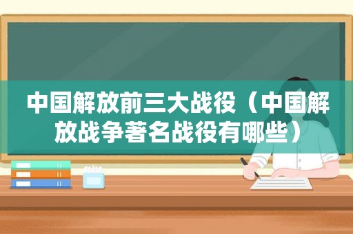 中国解放前三大战役（中国解放战争著名战役有哪些）