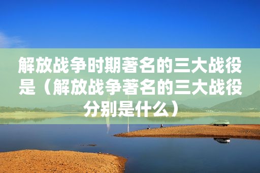 解放战争时期著名的三大战役是（解放战争著名的三大战役分别是什么）