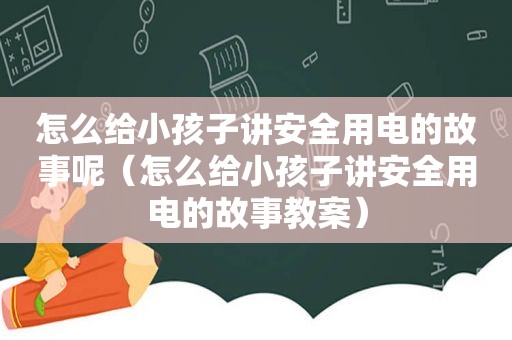 怎么给小孩子讲安全用电的故事呢（怎么给小孩子讲安全用电的故事教案）